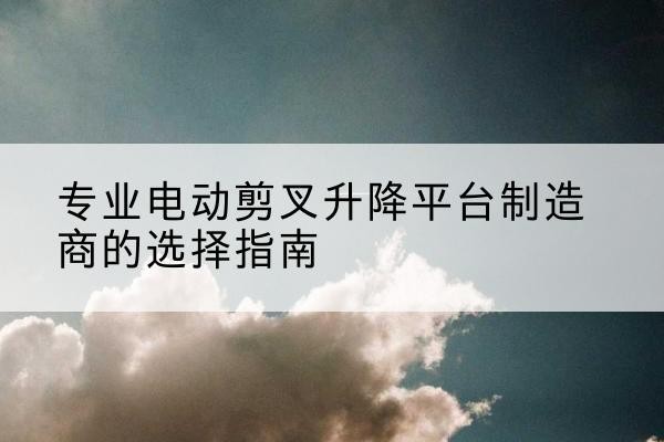 屏南电动剪叉升降平台厂家-专业电动剪叉升降平台制造商的选择指南