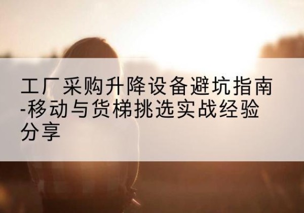 屏南移动式升降机怎么选-工厂采购升降设备避坑指南-移动与货梯挑选实战经验分享