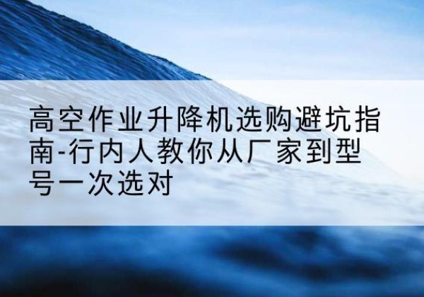 屏南升降平台厂家-高空作业升降机选购避坑指南-行内人教你从厂家到型号一次选对