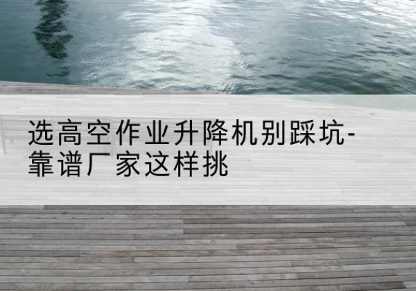 屏南剪叉式升降机厂家-选高空作业升降机别踩坑-靠谱厂家这样挑