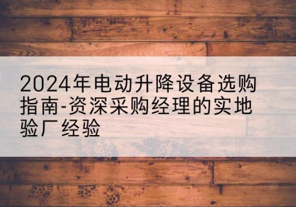 屏南电动剪叉升降平台厂家-2024年电动升降设备选购指南-资深采购经理的实地验厂经验