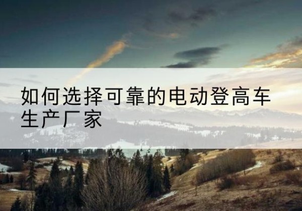 屏南电动登高车厂家-如何选择可靠的电动登高车生产厂家