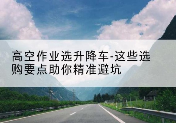 屏南升降车厂家-高空作业选升降车-这些选购要点助你*避坑