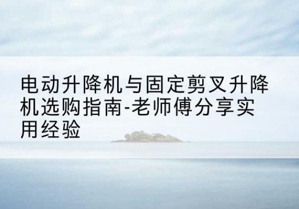 屏南电动升降机怎么选-电动升降机与固定剪叉升降机选购指南-老师傅分享实用经验