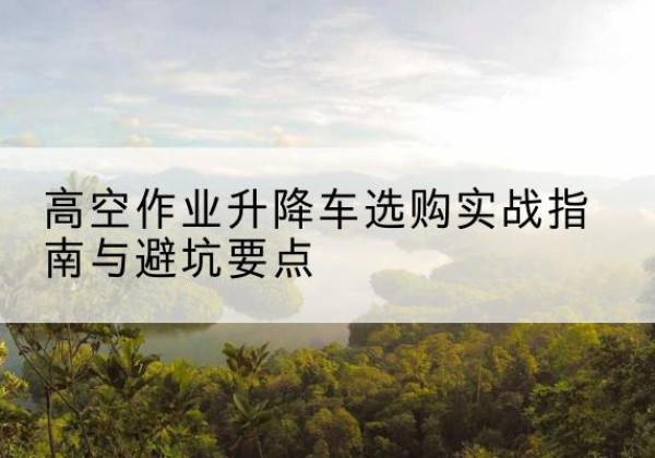 屏南升降车怎么选-高空作业升降车选购实战指南与避坑要点