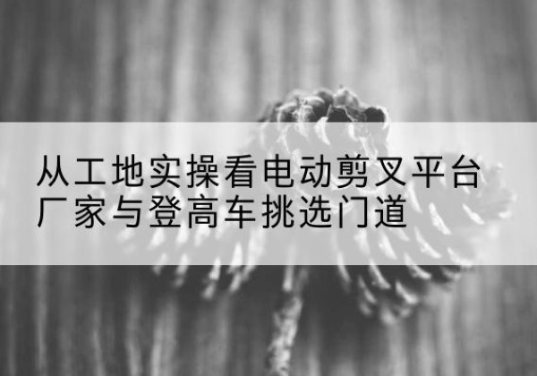 屏南电动剪叉升降平台厂家-从工地实操看电动剪叉平台厂家与登高车挑选门道