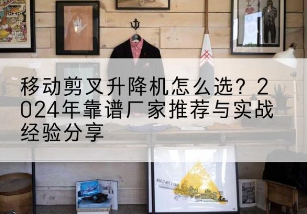 屏南升降平台厂家推荐-移动剪叉升降机怎么选？2024年靠谱厂家推荐与实战经验分享