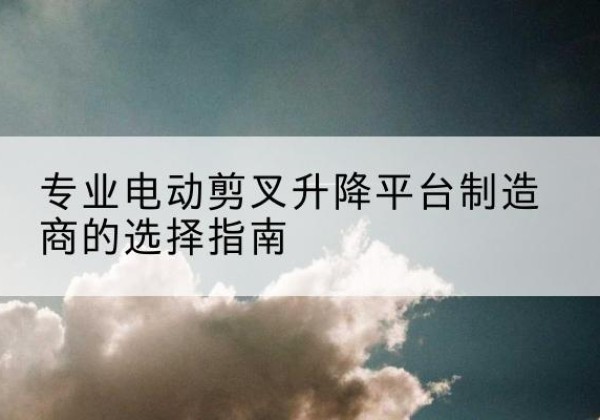 屏南电动剪叉升降平台厂家-专业电动剪叉升降平台制造商的选择指南