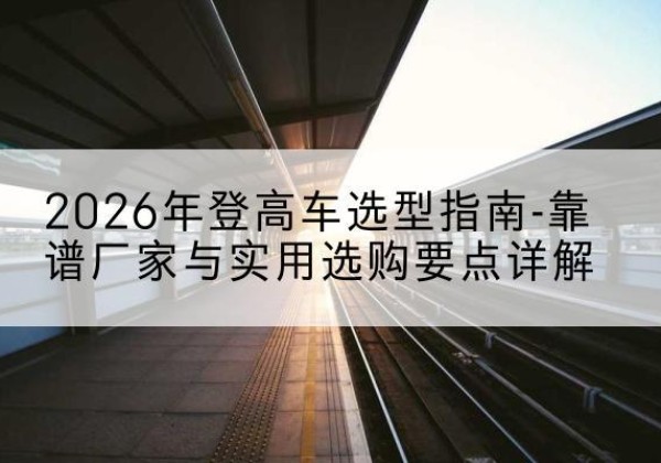 屏南登高车厂家推荐-2026年登高车选型指南-靠谱厂家与实用选购要点详解