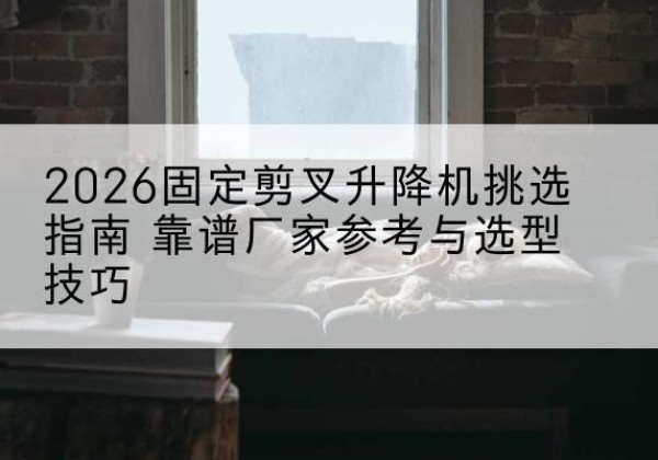 屏南固定剪叉升降机厂家推荐-2026固定剪叉升降机挑选指南 靠谱厂家参考与选型技巧